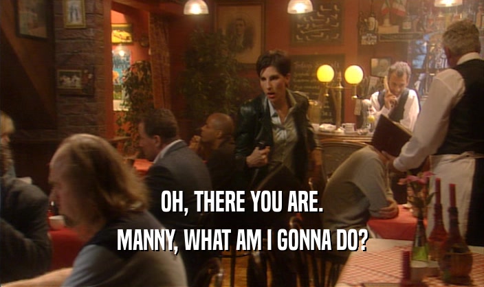 OH, THERE YOU ARE. MANNY, WHAT AM I GONNA DO? 