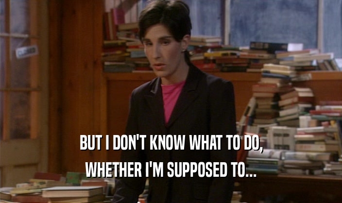BUT I DON'T KNOW WHAT TO DO, WHETHER I'M SUPPOSED TO... 