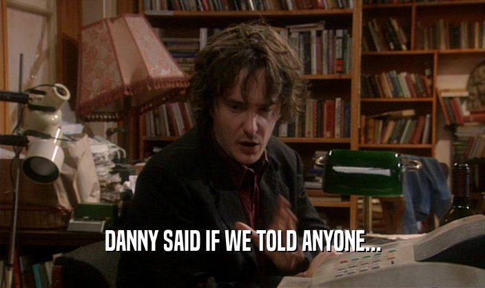 DANNY SAID IF WE TOLD ANYONE...  