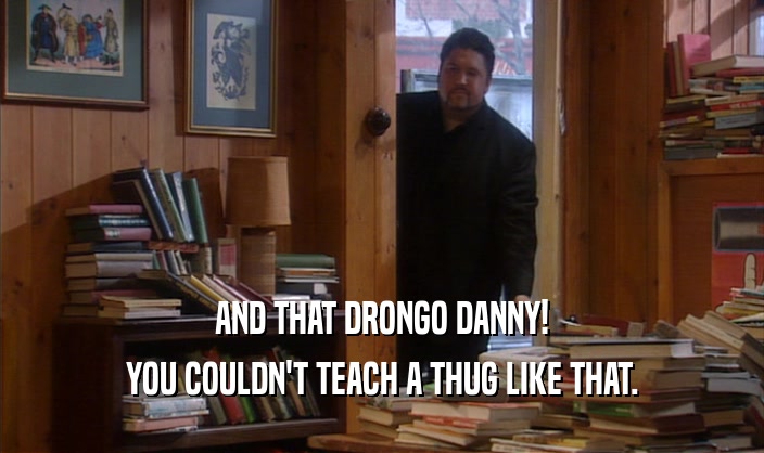 AND THAT DRONGO DANNY!
 YOU COULDN'T TEACH A THUG LIKE THAT.
 