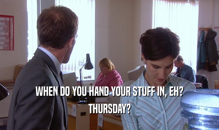 WHEN DO YOU HAND YOUR STUFF IN, EH? THURSDAY? 