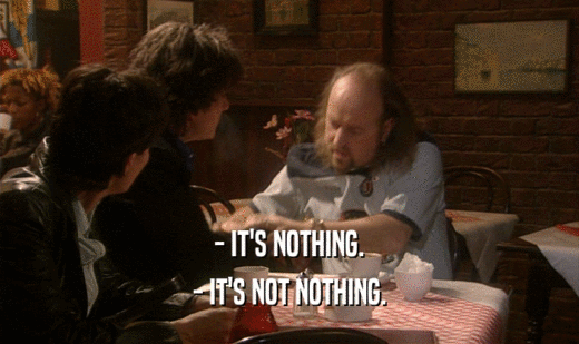 - IT'S NOTHING.
 - IT'S NOT NOTHING.
 