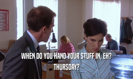 WHEN DO YOU HAND YOUR STUFF IN, EH? THURSDAY? 