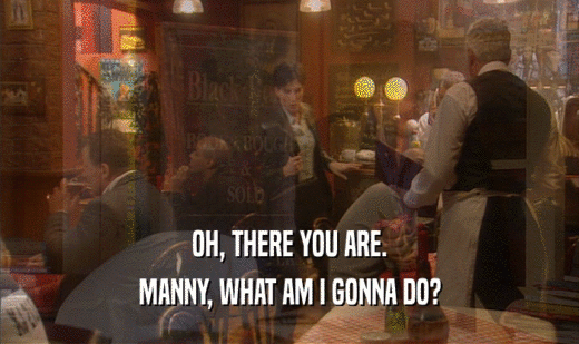 OH, THERE YOU ARE. MANNY, WHAT AM I GONNA DO? 