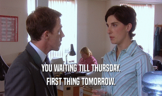 YOU WAITING TILL THURSDAY. FIRST THING TOMORROW. 