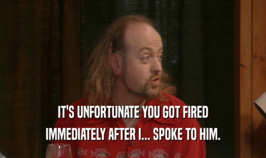 IT'S UNFORTUNATE YOU GOT FIRED IMMEDIATELY AFTER I... SPOKE TO HIM. 
