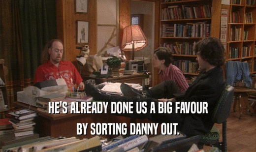 HE'S ALREADY DONE US A BIG FAVOUR BY SORTING DANNY OUT. 
