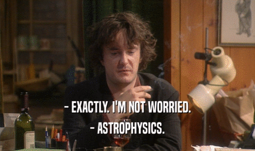 - EXACTLY. I'M NOT WORRIED.
 - ASTROPHYSICS.
 