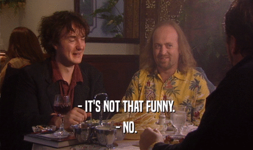 - IT'S NOT THAT FUNNY.
 - NO.
 