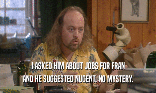 I ASKED HIM ABOUT JOBS FOR FRAN
 AND HE SUGGESTED NUGENT. NO MYSTERY.
 