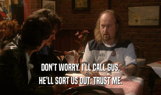 DON'T WORRY. I'LL CALL GUS.
 HE'LL SORT US OUT. TRUST ME.
 