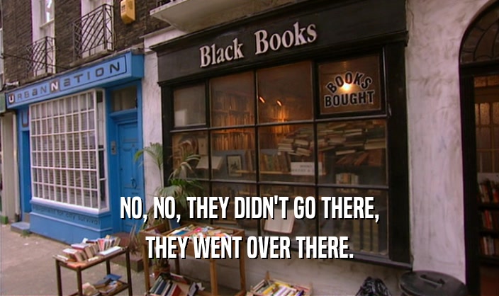 NO, NO, THEY DIDN'T GO THERE, THEY WENT OVER THERE. 