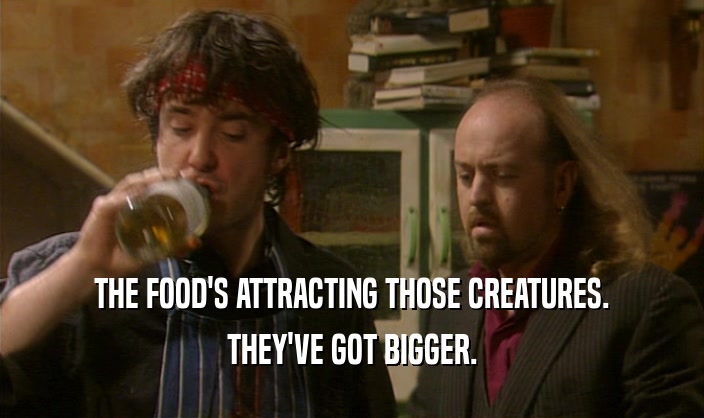 THE FOOD'S ATTRACTING THOSE CREATURES.
 THEY'VE GOT BIGGER.
 
