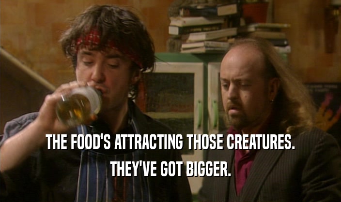 THE FOOD'S ATTRACTING THOSE CREATURES. THEY'VE GOT BIGGER. 