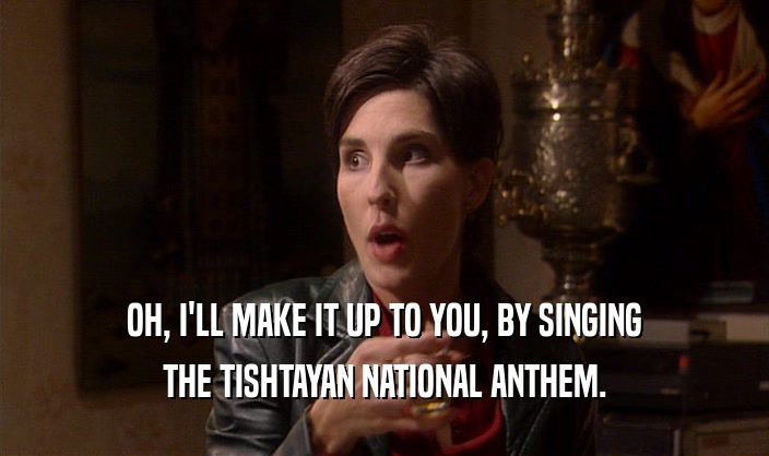OH, I'LL MAKE IT UP TO YOU, BY SINGING THE TISHTAYAN NATIONAL ANTHEM. 