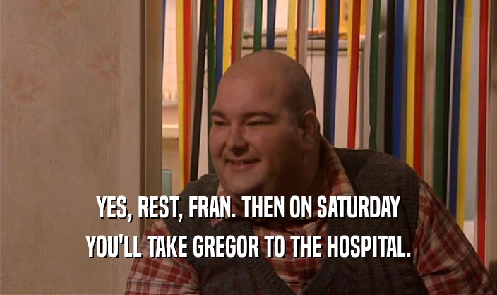 YES, REST, FRAN. THEN ON SATURDAY YOU'LL TAKE GREGOR TO THE HOSPITAL. 