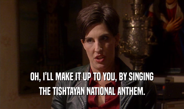 OH, I'LL MAKE IT UP TO YOU, BY SINGING THE TISHTAYAN NATIONAL ANTHEM. 