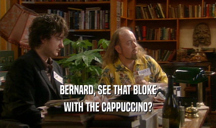 BERNARD, SEE THAT BLOKE WITH THE CAPPUCCINO? 