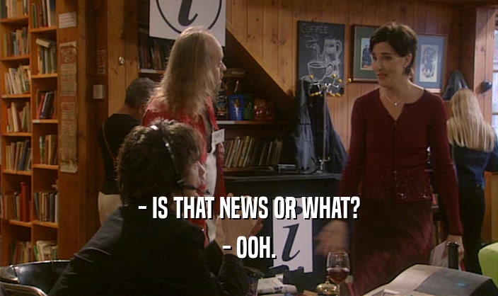 - IS THAT NEWS OR WHAT? - OOH. 