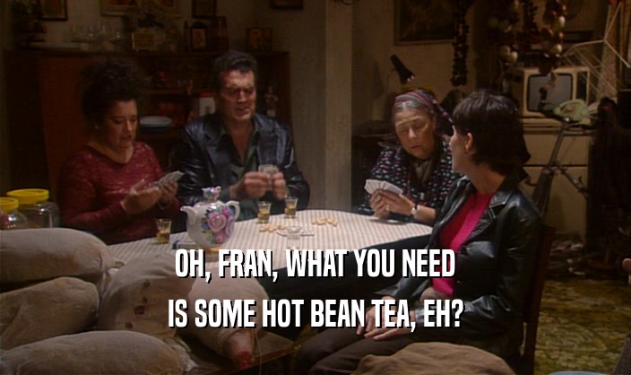 OH, FRAN, WHAT YOU NEED IS SOME HOT BEAN TEA, EH? 