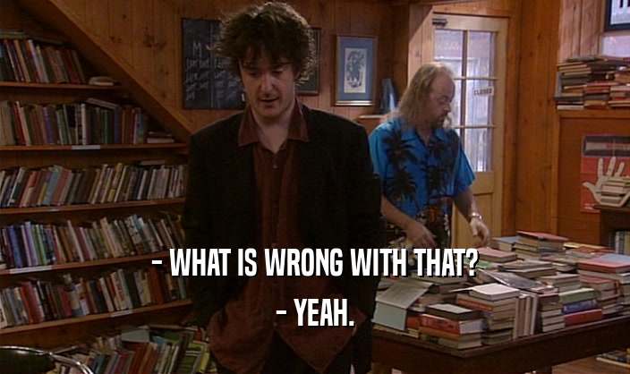 - WHAT IS WRONG WITH THAT? - YEAH. 