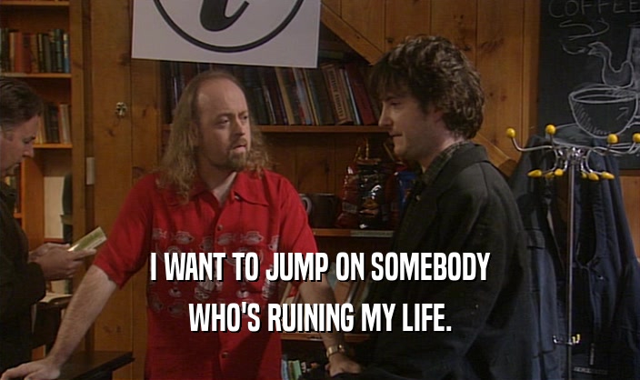 I WANT TO JUMP ON SOMEBODY WHO'S RUINING MY LIFE. 