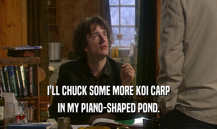 I'LL CHUCK SOME MORE KOI CARP IN MY PIANO-SHAPED POND. 