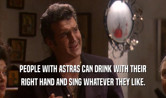 PEOPLE WITH ASTRAS CAN DRINK WITH THEIR RIGHT HAND AND SING WHATEVER THEY LIKE. 