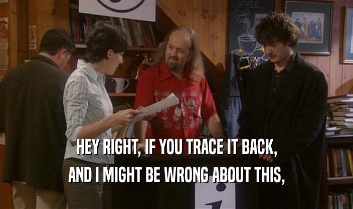 HEY RIGHT, IF YOU TRACE IT BACK, AND I MIGHT BE WRONG ABOUT THIS, 