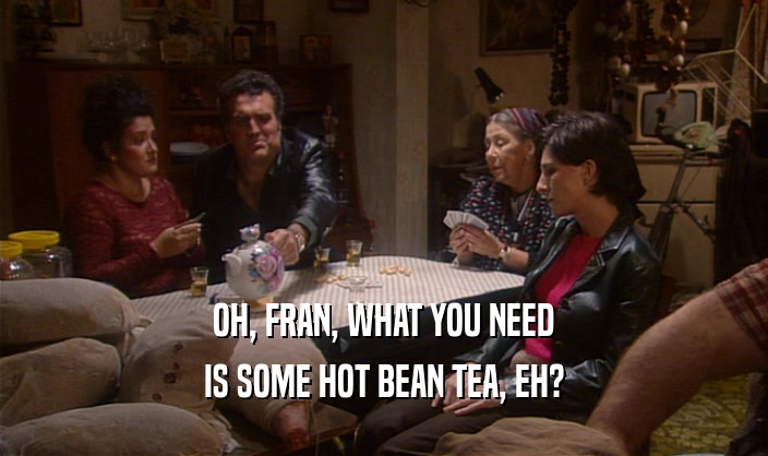 OH, FRAN, WHAT YOU NEED IS SOME HOT BEAN TEA, EH? 