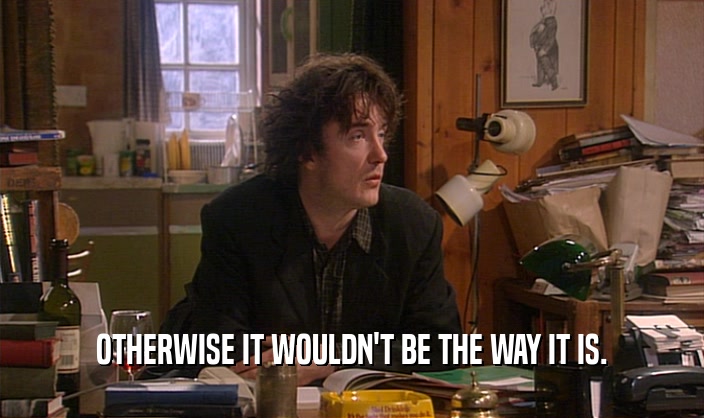 OTHERWISE IT WOULDN'T BE THE WAY IT IS.  