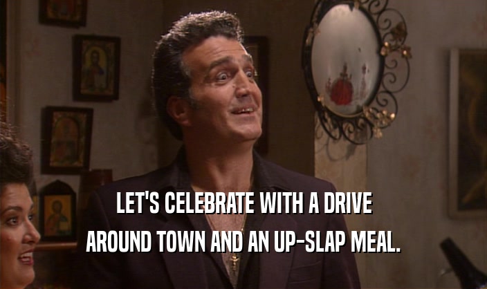 LET'S CELEBRATE WITH A DRIVE
 AROUND TOWN AND AN UP-SLAP MEAL.
 