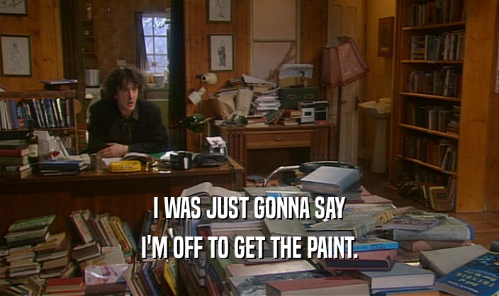 I WAS JUST GONNA SAY I'M OFF TO GET THE PAINT. 