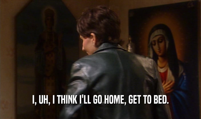 I, UH, I THINK I'LL GO HOME, GET TO BED.  