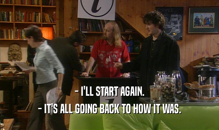- I'LL START AGAIN. - IT'S ALL GOING BACK TO HOW IT WAS. 