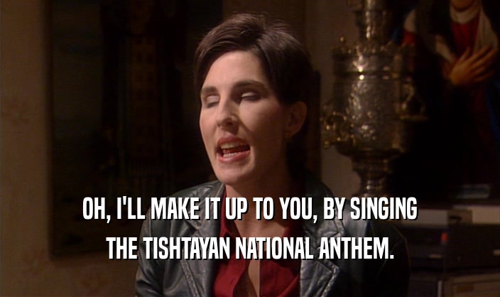 OH, I'LL MAKE IT UP TO YOU, BY SINGING THE TISHTAYAN NATIONAL ANTHEM. 