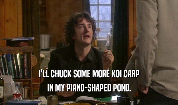 I'LL CHUCK SOME MORE KOI CARP IN MY PIANO-SHAPED POND. 