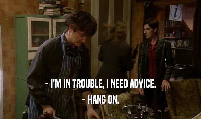 - I'M IN TROUBLE, I NEED ADVICE.
 - HANG ON.
 