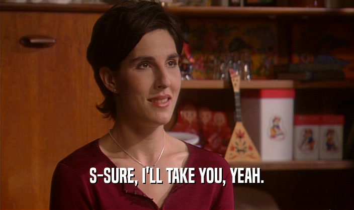 S-SURE, I'LL TAKE YOU, YEAH.  