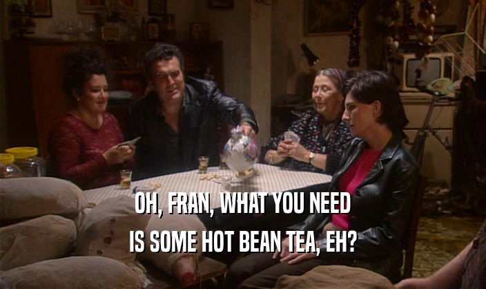 OH, FRAN, WHAT YOU NEED IS SOME HOT BEAN TEA, EH? 
