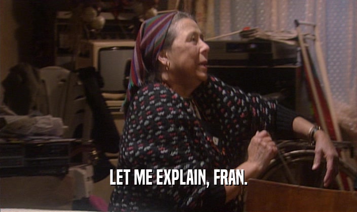 LET ME EXPLAIN, FRAN.
  