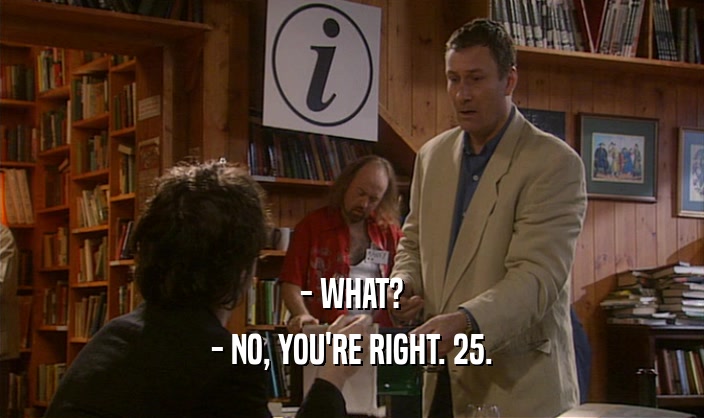 - WHAT? - NO, YOU'RE RIGHT. 25. 
