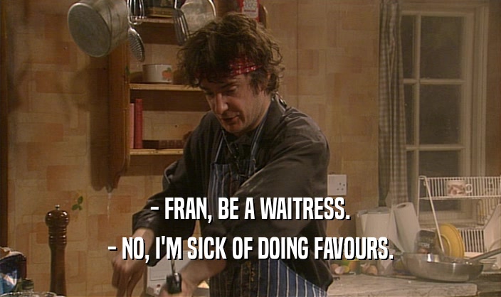 - FRAN, BE A WAITRESS.
 - NO, I'M SICK OF DOING FAVOURS.
 