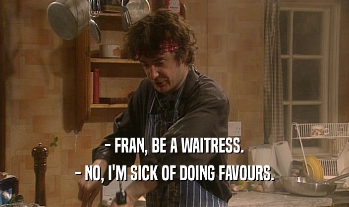 - FRAN, BE A WAITRESS. - NO, I'M SICK OF DOING FAVOURS. 