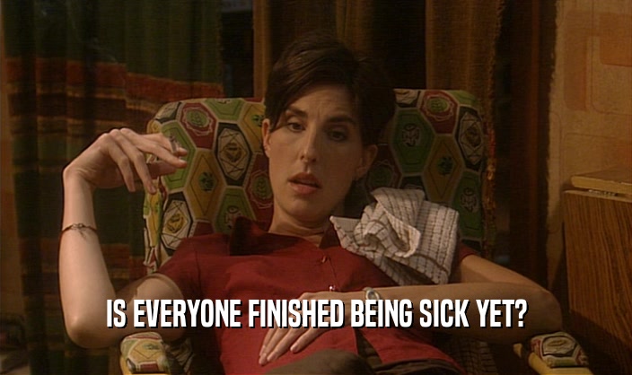 IS EVERYONE FINISHED BEING SICK YET?  