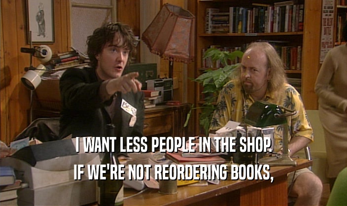 I WANT LESS PEOPLE IN THE SHOP. IF WE'RE NOT REORDERING BOOKS, 