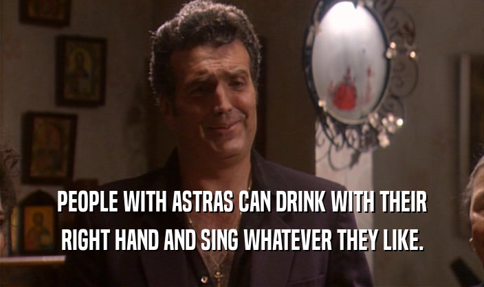 PEOPLE WITH ASTRAS CAN DRINK WITH THEIR RIGHT HAND AND SING WHATEVER THEY LIKE. 