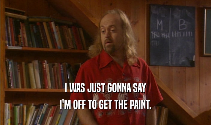 I WAS JUST GONNA SAY I'M OFF TO GET THE PAINT. 