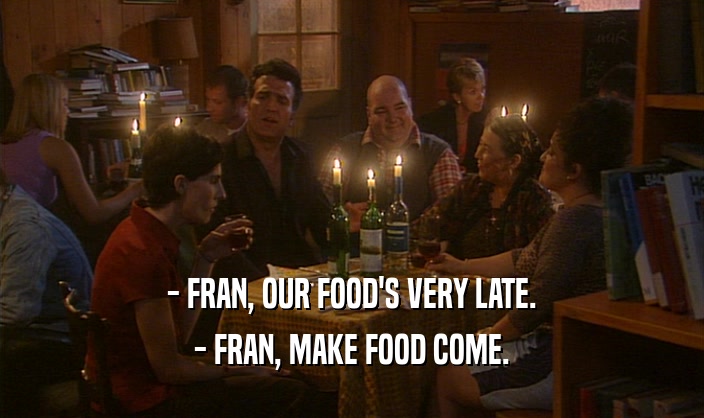 - FRAN, OUR FOOD'S VERY LATE. - FRAN, MAKE FOOD COME. 