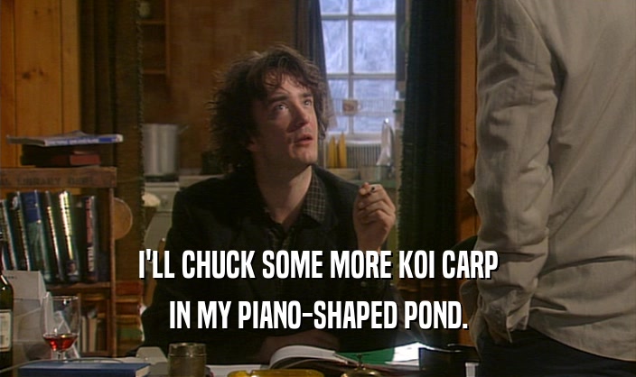 I'LL CHUCK SOME MORE KOI CARP IN MY PIANO-SHAPED POND. 